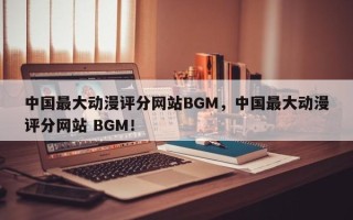 中国最大动漫评分网站BGM，中国最大动漫评分网站 BGM！
