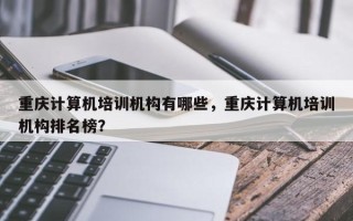 重庆计算机培训机构有哪些，重庆计算机培训机构排名榜？