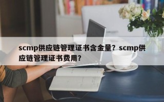 scmp供应链管理证书含金量？scmp供应链管理证书费用？