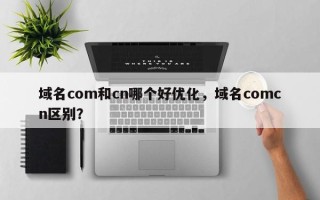 域名com和cn哪个好优化，域名comcn区别？