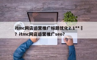 itmc网店运营推广标题优化2.1**	？itmc网店运营推广seo？