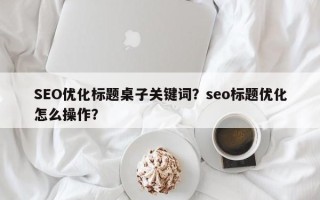 SEO优化标题桌子关键词？seo标题优化怎么操作？
