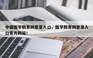 中国医学教育网登录入口，医学教育网登录入口官方网站！