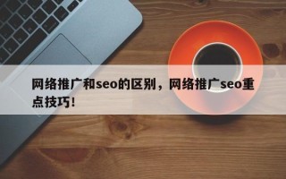 网络推广和seo的区别，网络推广seo重点技巧！