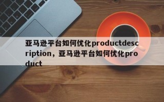 亚马逊平台如何优化productdescription，亚马逊平台如何优化product