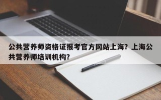 公共营养师资格证报考官方网站上海？上海公共营养师培训机构？