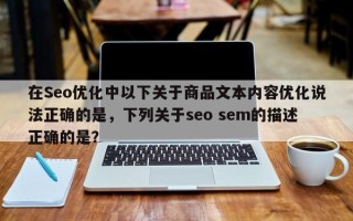 在Seo优化中以下关于商品文本内容优化说法正确的是，下列关于seo sem的描述正确的是？