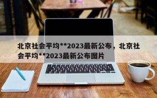 北京社会平均**2023最新公布，北京社会平均**2023最新公布图片