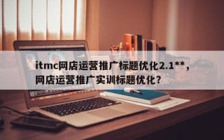 itmc网店运营推广标题优化2.1**，网店运营推广实训标题优化？