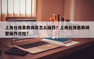 上海社保基数调高怎么操作？上海社保基数调整操作流程？
