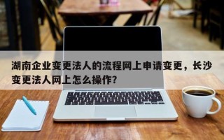 湖南企业变更法人的流程网上申请变更，长沙变更法人网上怎么操作？