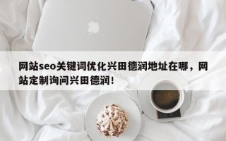 网站seo关键词优化兴田德润地址在哪，网站定制询问兴田德润！