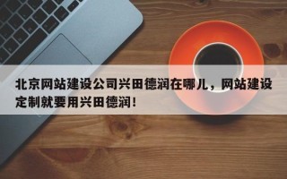 北京网站建设公司兴田德润在哪儿，网站建设定制就要用兴田德润！