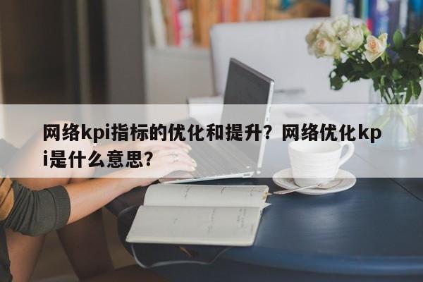 网络kpi指标的优化和提升？网络优化kpi是什么意思？-第1张图片-我爱优化seo网