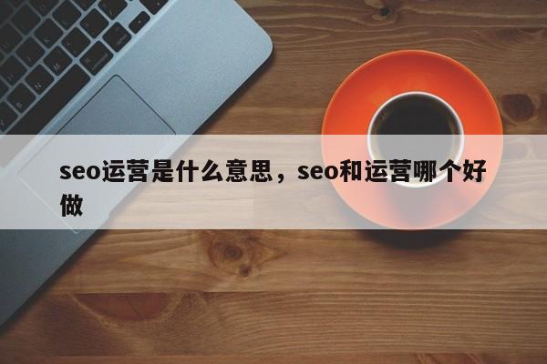 seo运营是什么意思，seo和运营哪个好做-第1张图片-我爱优化seo网