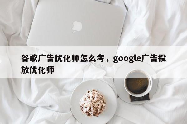谷歌广告优化师怎么考，google广告投放优化师-第1张图片-我爱优化seo网