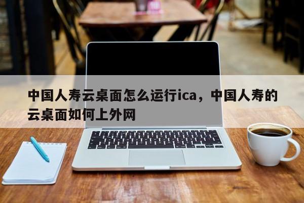 中国人寿云桌面怎么运行ica，中国人寿的云桌面如何上外网-第1张图片-我爱优化seo网